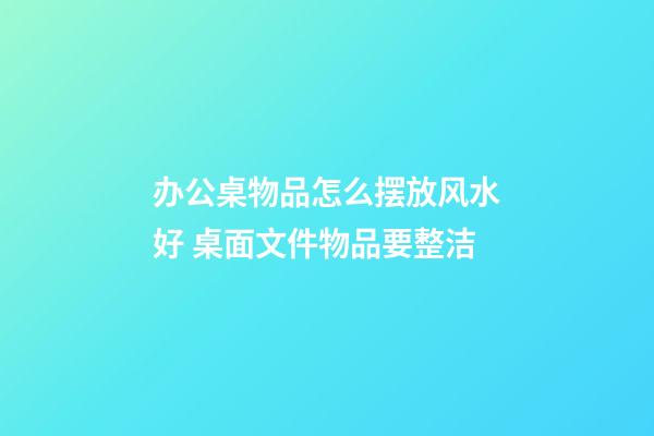 办公桌物品怎么摆放风水好 桌面文件物品要整洁
